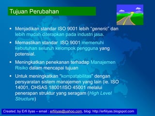 Created, by Erfi Ilyas – email : erfiilyas@yahoo.com, blog: http://erfiilyas.blogspot.com
Tujuan Perubahan
 Menjadikan standar ISO 9001 lebih “generic” dan
lebih mudah diterapkan pada industri jasa.
 Memastikan standar ISO 9001 memenuhi
kebutuhan seluruh kelompok pengguna yang
potensial.
 Meningkatkan penekanan terhadap Manajemen
Risiko dalam mencapai tujuan
 Untuk meningkatkan “kompatabilitas” dengan
persyaratan sistem manajemen yang lain (ie. ISO
14001, OHSAS 18001/ISO 45001 melalui
penerapan struktur yang seragam (High Level
Structure)
 