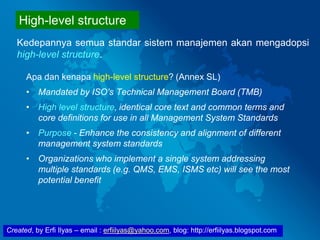 Created, by Erfi Ilyas – email : erfiilyas@yahoo.com, blog: http://erfiilyas.blogspot.com
Apa dan kenapa high-level structure? (Annex SL)
• Mandated by ISO’s Technical Management Board (TMB)
• High level structure, identical core text and common terms and
core definitions for use in all Management System Standards
• Purpose - Enhance the consistency and alignment of different
management system standards
• Organizations who implement a single system addressing
multiple standards (e.g. QMS, EMS, ISMS etc) will see the most
potential benefit
Kedepannya semua standar sistem manajemen akan mengadopsi
high-level structure.
High-level structure
 