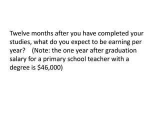 Twelve months after you have completed your 
studies, what do you expect to be earning per 
year? (Note: the one year after graduation 
salary for a primary school teacher with a 
degree is $46,000) 
 