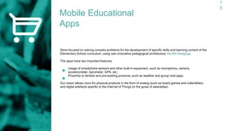 1
5
Mobile Educational
Apps
Store focused on solving complex problems for the development of specific skills and learning content of the
Elementary School curriculum, using own innovative pedagogical architecture: the Bit Pedagogy.
The apps have two important features:
Usage of smartphone sensors and other built-in equipment, such as microphone, camera,
accelerometer, barometer, GPS, etc;
Proximity to familiar and pre-existing products, such as weather and group chat apps.
Our vision allows room for physical products in the form of analog (such as board games and collectibles)
and digital artefacts specific to the Internet of Things (in the guise of wearables).
 