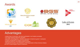 24
Awards
Advantages
- resident team of educators, with direct participation in all creation processes
- own design thinking method for education
- association with abragames – Brazilian association of electronic games’ developers
- company accelerated by endeavor and artemisia
- significant presence in the digital port/PE ecosystem
- educational innovation case indicated by OEI (Organization of Ibero-American States)
and UKTI (united kingdom trade & investiment)
 