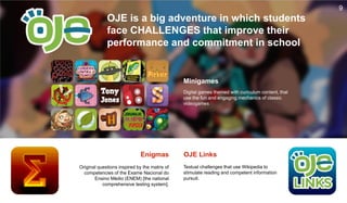 9
OJE is a big adventure in which students
face CHALLENGES that improve their
performance and commitment in school
Minigames
Digital games themed with curiculum content, that
use the fun and engaging mechanics of classic
videogames
Textual challenges that use Wikipedia to
stimulate reading and competent information
pursuit.
Original questions inspired by the matrix of
competencies of the Exame Nacional do
Ensino Médio (ENEM) [the national
comprehensive testing system].
Enigmas OJE Links
 