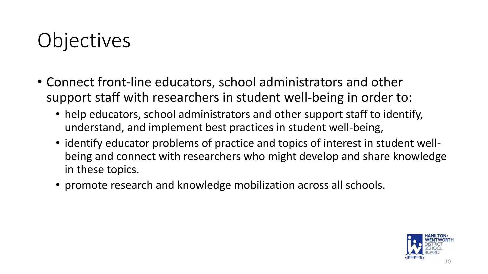 Objectives
• Connect front-line educators, school administrators and other
support staff with researchers in student well-being in order to:
• help educators, school administrators and other support staff to identify,
understand, and implement best practices in student well-being,
• identify educator problems of practice and topics of interest in student well-
being and connect with researchers who might develop and share knowledge
in these topics.
• promote research and knowledge mobilization across all schools.
10
 