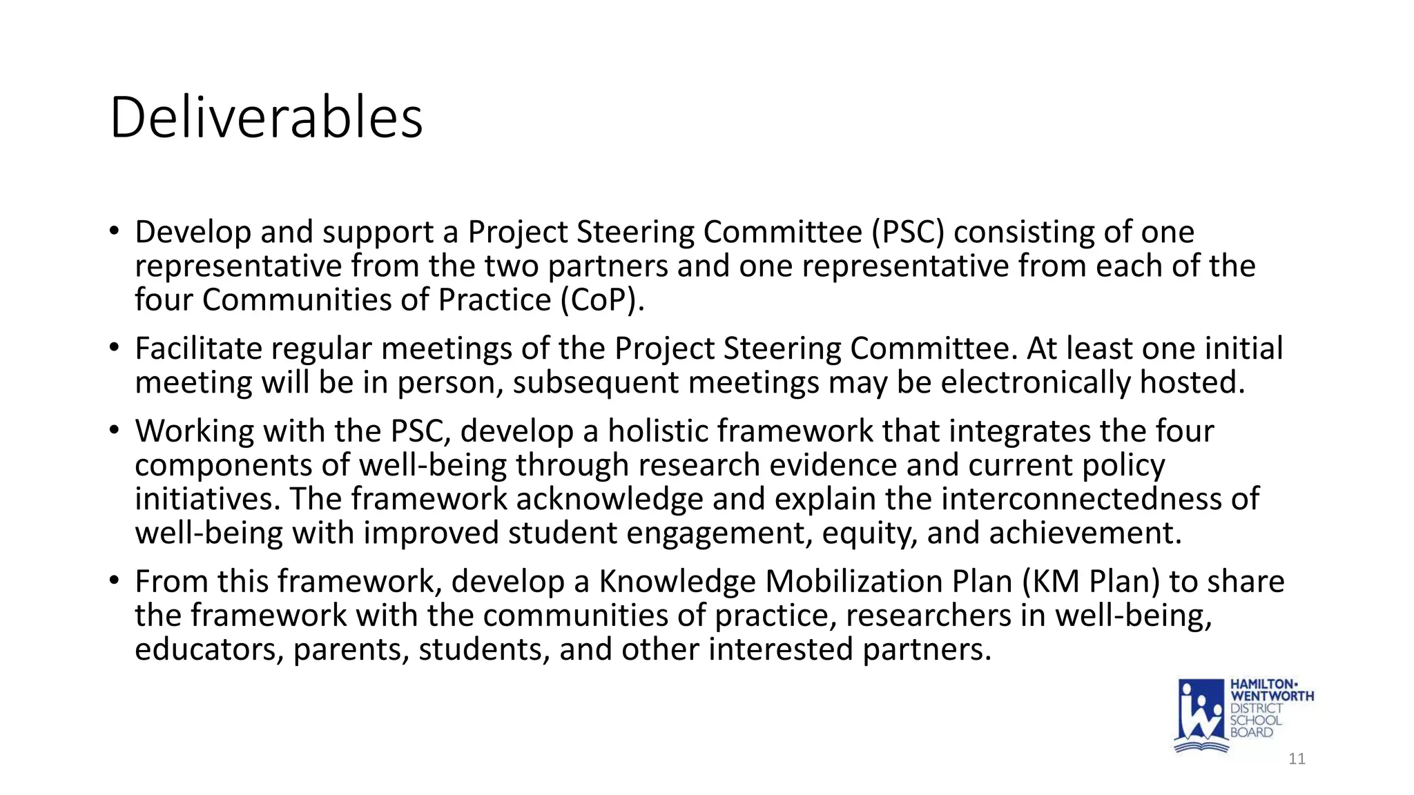 Deliverables
• Develop and support a Project Steering Committee (PSC) consisting of one
representative from the two partners and one representative from each of the
four Communities of Practice (CoP).
• Facilitate regular meetings of the Project Steering Committee. At least one initial
meeting will be in person, subsequent meetings may be electronically hosted.
• Working with the PSC, develop a holistic framework that integrates the four
components of well-being through research evidence and current policy
initiatives. The framework acknowledge and explain the interconnectedness of
well-being with improved student engagement, equity, and achievement.
• From this framework, develop a Knowledge Mobilization Plan (KM Plan) to share
the framework with the communities of practice, researchers in well-being,
educators, parents, students, and other interested partners.
11
 