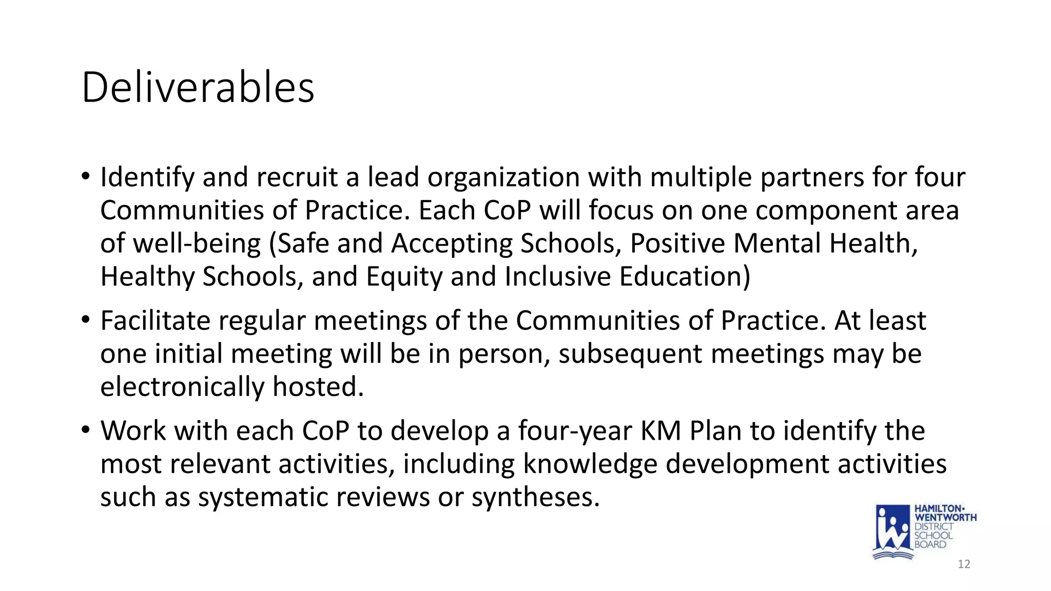 Deliverables
• Identify and recruit a lead organization with multiple partners for four
Communities of Practice. Each CoP will focus on one component area
of well-being (Safe and Accepting Schools, Positive Mental Health,
Healthy Schools, and Equity and Inclusive Education)
• Facilitate regular meetings of the Communities of Practice. At least
one initial meeting will be in person, subsequent meetings may be
electronically hosted.
• Work with each CoP to develop a four-year KM Plan to identify the
most relevant activities, including knowledge development activities
such as systematic reviews or syntheses.
12
 