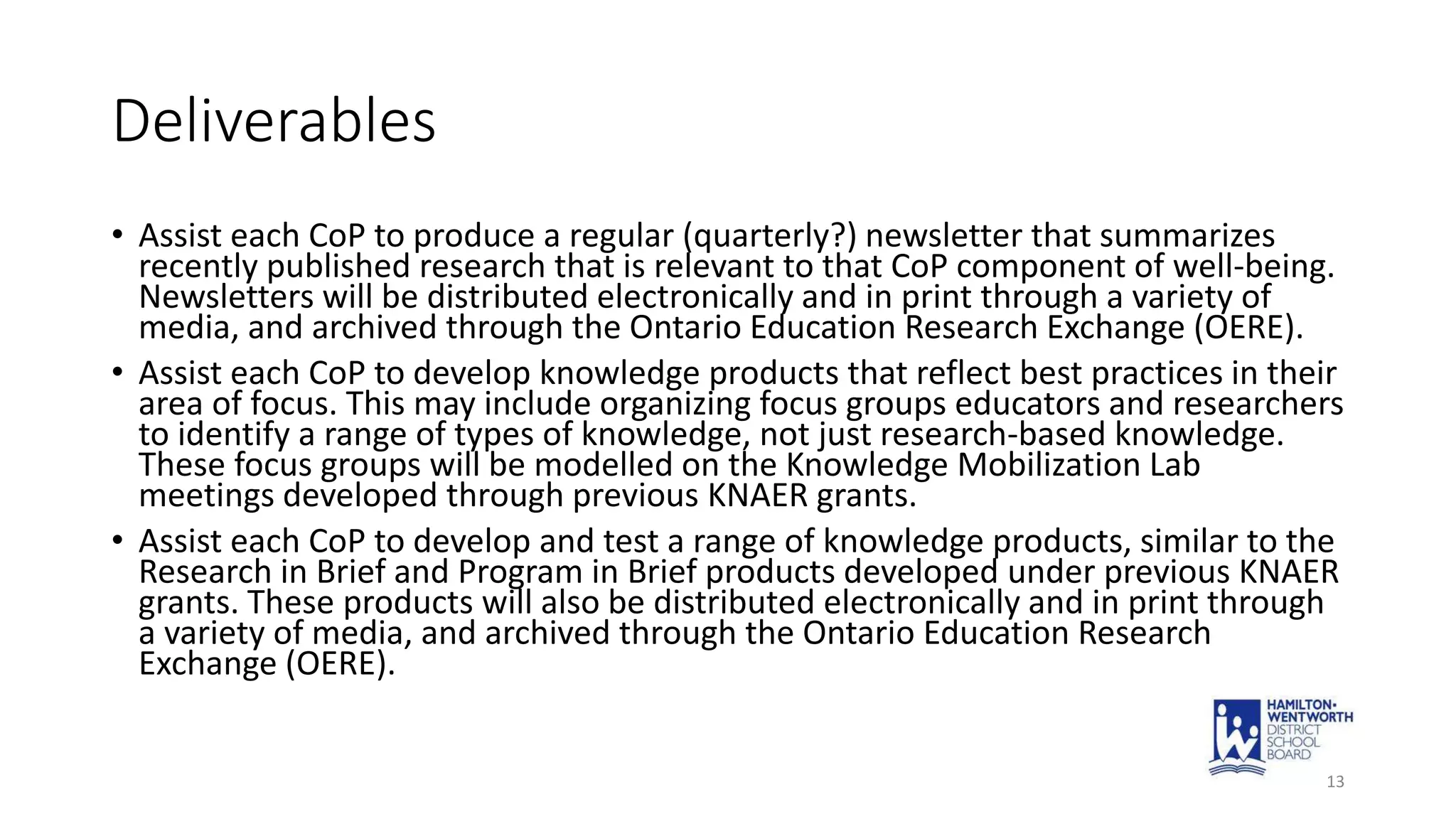 Deliverables
• Assist each CoP to produce a regular (quarterly?) newsletter that summarizes
recently published research that is relevant to that CoP component of well-being.
Newsletters will be distributed electronically and in print through a variety of
media, and archived through the Ontario Education Research Exchange (OERE).
• Assist each CoP to develop knowledge products that reflect best practices in their
area of focus. This may include organizing focus groups educators and researchers
to identify a range of types of knowledge, not just research-based knowledge.
These focus groups will be modelled on the Knowledge Mobilization Lab
meetings developed through previous KNAER grants.
• Assist each CoP to develop and test a range of knowledge products, similar to the
Research in Brief and Program in Brief products developed under previous KNAER
grants. These products will also be distributed electronically and in print through
a variety of media, and archived through the Ontario Education Research
Exchange (OERE).
13
 
