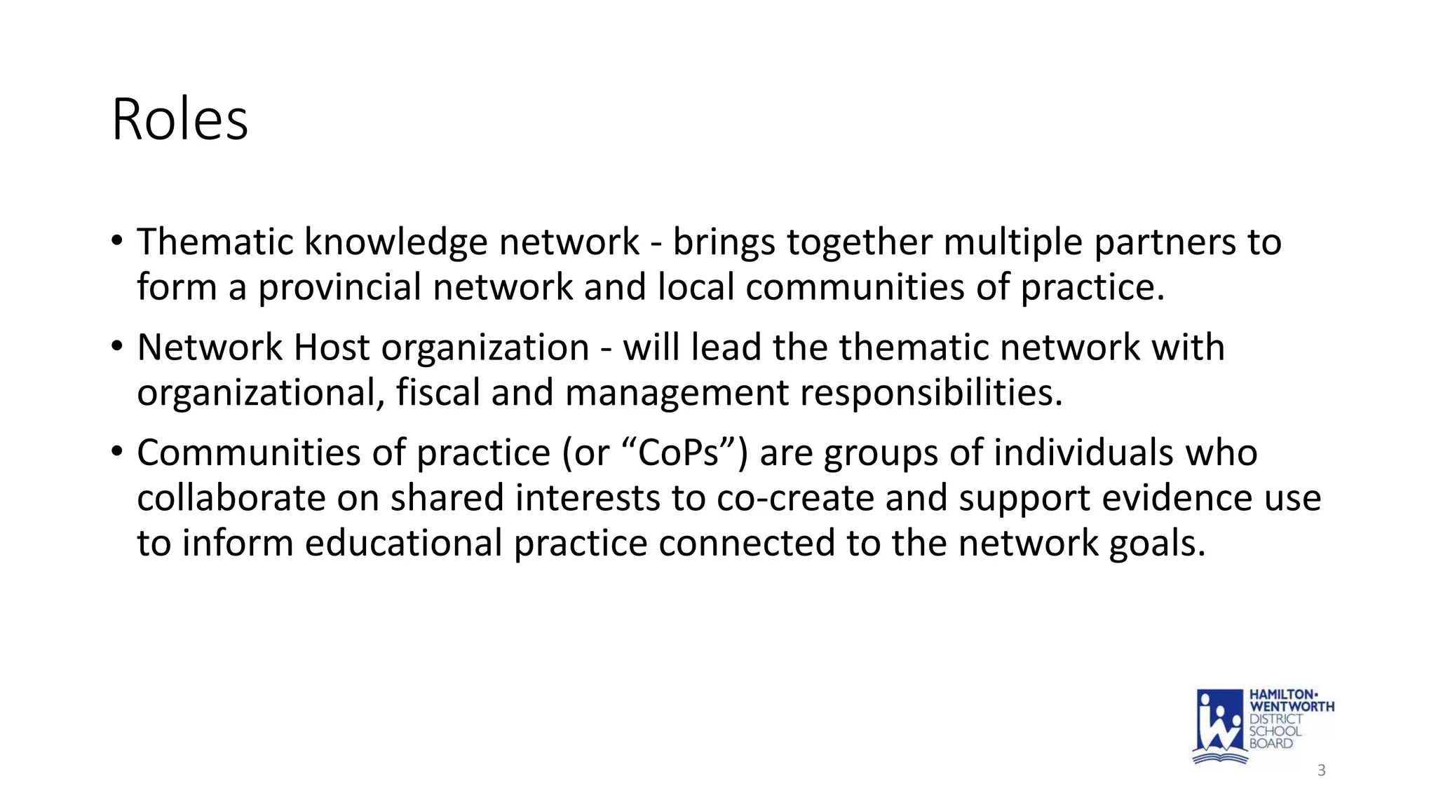 Roles
• Thematic knowledge network - brings together multiple partners to
form a provincial network and local communities of practice.
• Network Host organization - will lead the thematic network with
organizational, fiscal and management responsibilities.
• Communities of practice (or “CoPs”) are groups of individuals who
collaborate on shared interests to co-create and support evidence use
to inform educational practice connected to the network goals.
3
 