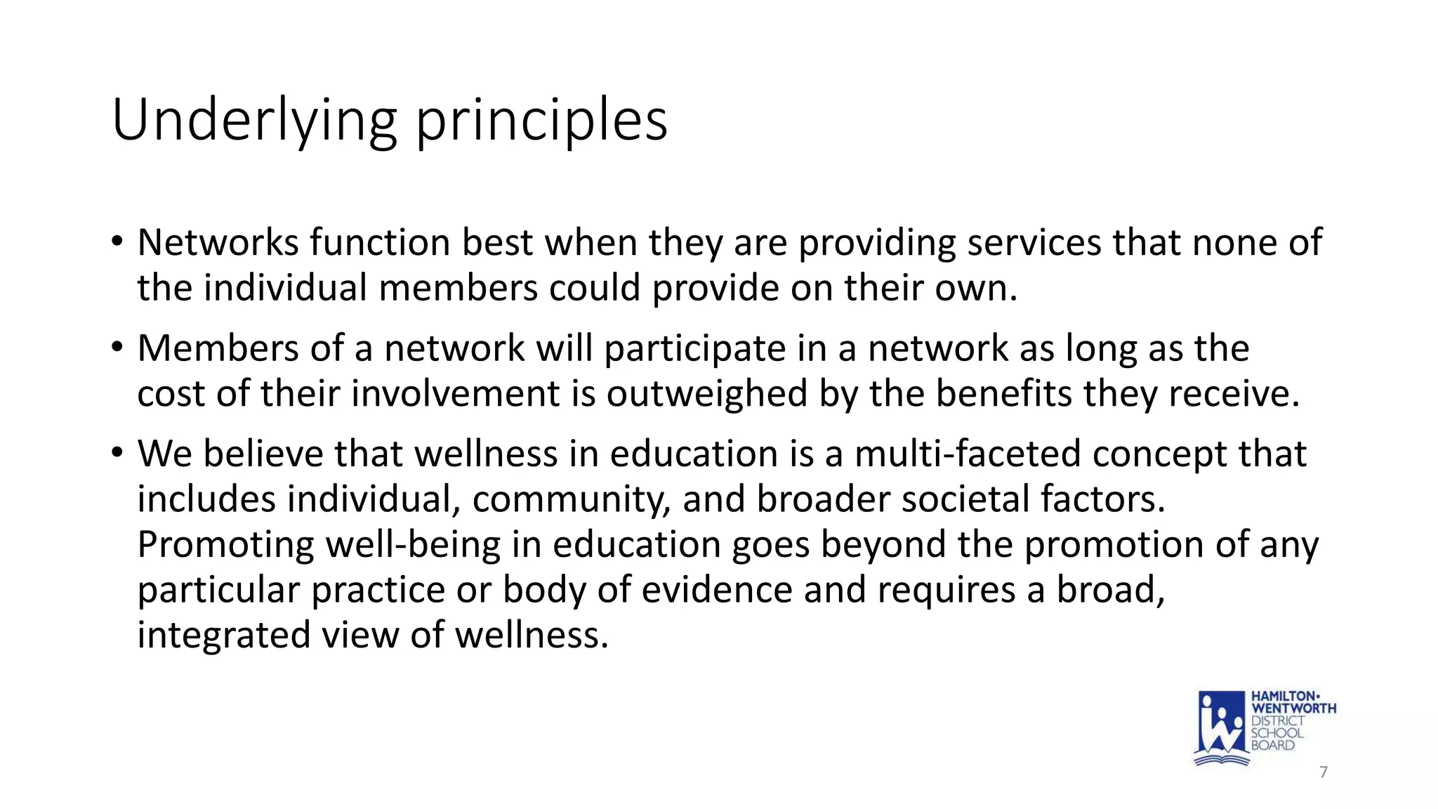 Underlying principles
• Networks function best when they are providing services that none of
the individual members could provide on their own.
• Members of a network will participate in a network as long as the
cost of their involvement is outweighed by the benefits they receive.
• We believe that wellness in education is a multi-faceted concept that
includes individual, community, and broader societal factors.
Promoting well-being in education goes beyond the promotion of any
particular practice or body of evidence and requires a broad,
integrated view of wellness.
7
 
