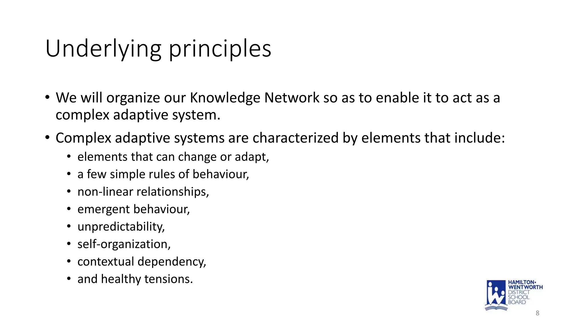 Underlying principles
• We will organize our Knowledge Network so as to enable it to act as a
complex adaptive system.
• Complex adaptive systems are characterized by elements that include:
• elements that can change or adapt,
• a few simple rules of behaviour,
• non-linear relationships,
• emergent behaviour,
• unpredictability,
• self-organization,
• contextual dependency,
• and healthy tensions.
8
 