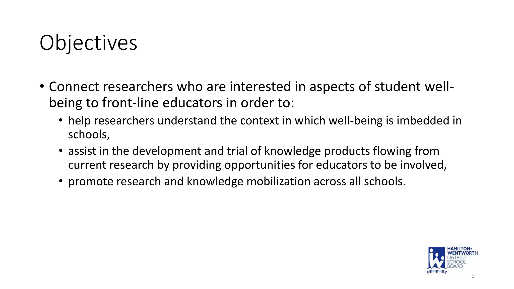Objectives
• Connect researchers who are interested in aspects of student well-
being to front-line educators in order to:
• help researchers understand the context in which well-being is imbedded in
schools,
• assist in the development and trial of knowledge products flowing from
current research by providing opportunities for educators to be involved,
• promote research and knowledge mobilization across all schools.
9
 