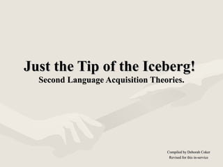 Just the Tip of the Iceberg!Just the Tip of the Iceberg!
Second Language Acquisition Theories.Second Language Acquisition Theories.
Compiled by Deborah CokerCompiled by Deborah Coker
Revised for this in-serviceRevised for this in-service
 