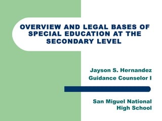 OVERVIEW AND LEGAL BASES OF
SPECIAL EDUCATION AT THE
SECONDARY LEVEL
Jayson S. Hernandez
Guidance Counselor I
San Miguel National
High School
 