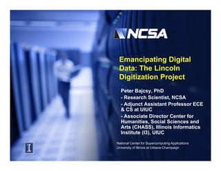 Emancipating Digital
 Data: The Lincoln
 Digitization Project
 Di iti ti    P j t
  Peter Bajcsy, PhD
  -RResearch S i ti t NCSA
             h Scientist,
  - Adjunct Assistant Professor ECE
  & CS at UIUC
  - Associate Director Center for
  Humanities, Social Sciences and
  Arts (CHASS), Illinois Informatics
  Institute (I3), UIUC

National Center for Supercomputing Applications
University of Illinois at Urbana-Champaign
 