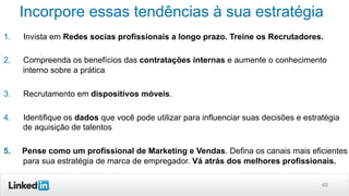 Incorpore essas tendências à sua estratégia
1. 

Invista em Redes socias profissionais a longo prazo. Treine os Recrutadores.

2. 

Compreenda os benefícios das contratações internas e aumente o conhecimento
interno sobre a prática

3. 

Recrutamento em dispositivos móveis.

4. 

Identifique os dados que você pode utilizar para influenciar suas decisões e estratégia
de aquisição de talentos

5. 

Pense como um profissional de Marketing e Vendas. Defina os canais mais eficientes
para sua estratégia de marca de empregador. Vá atrás dos melhores profissionais.
49

 