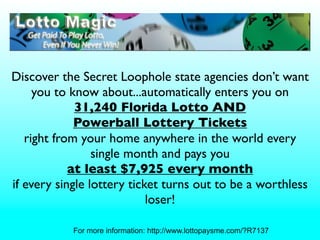 Discover the Secret Loophole state agencies don’t want
     you to know about...automatically enters you on
             31,240 Florida Lotto AND
             Powerball Lottery Tickets
   right from your home anywhere in the world every
                 single month and pays you
            at least $7,925 every month
if every single lottery ticket turns out to be a worthless
                            loser!

            For more information: http://www.lottopaysme.com/?R7137
 