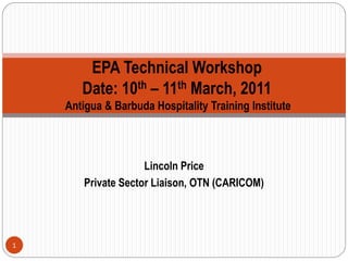 EPA Technical Workshop
       Date: 10th – 11th March, 2011
    Antigua & Barbuda Hospitality Training Institute



                     Lincoln Price
        Private Sector Liaison, OTN (CARICOM)




1
 