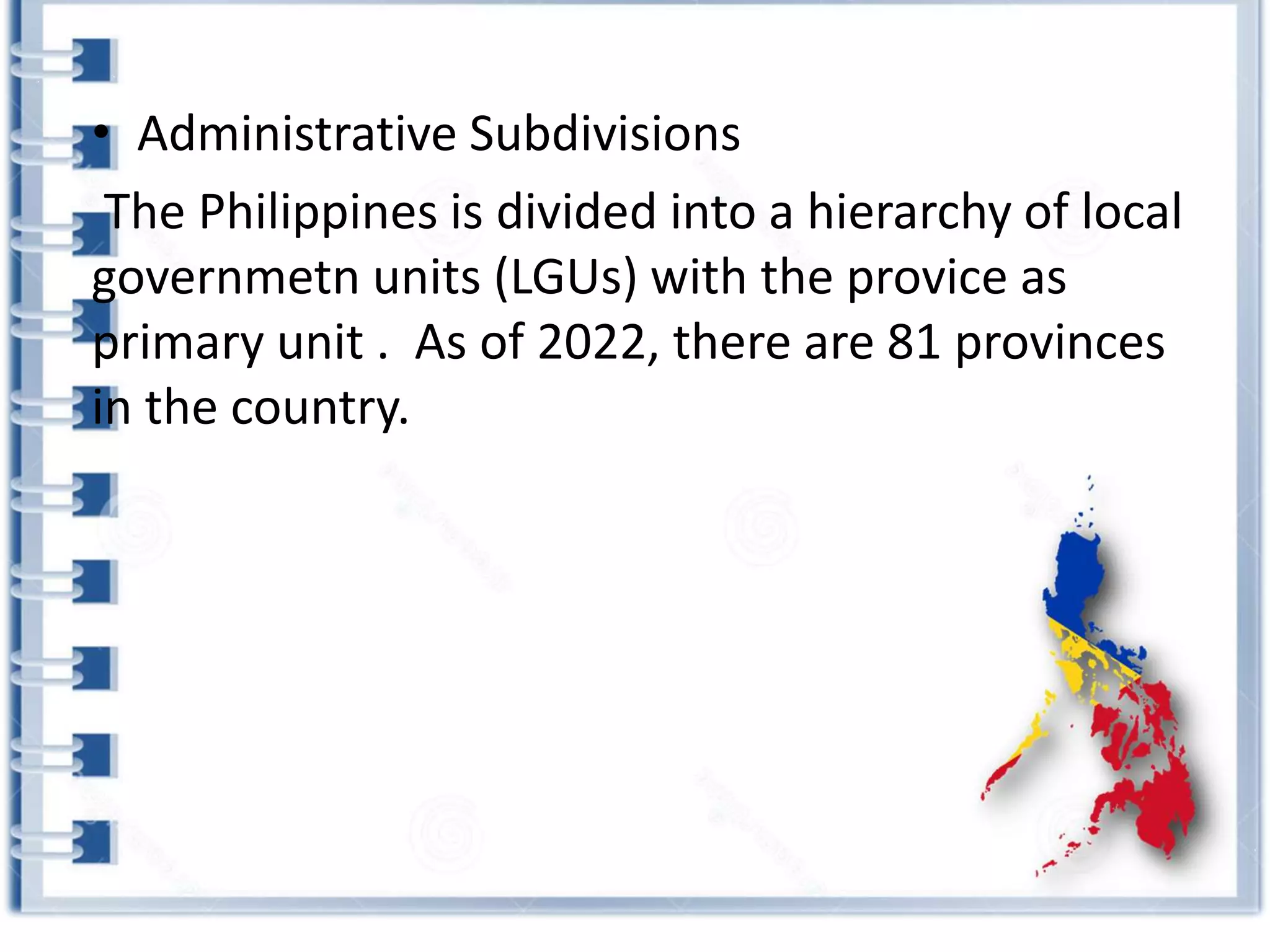 • Administrative Subdivisions
The Philippines is divided into a hierarchy of local
governmetn units (LGUs) with the provice as
primary unit . As of 2022, there are 81 provinces
in the country.
 