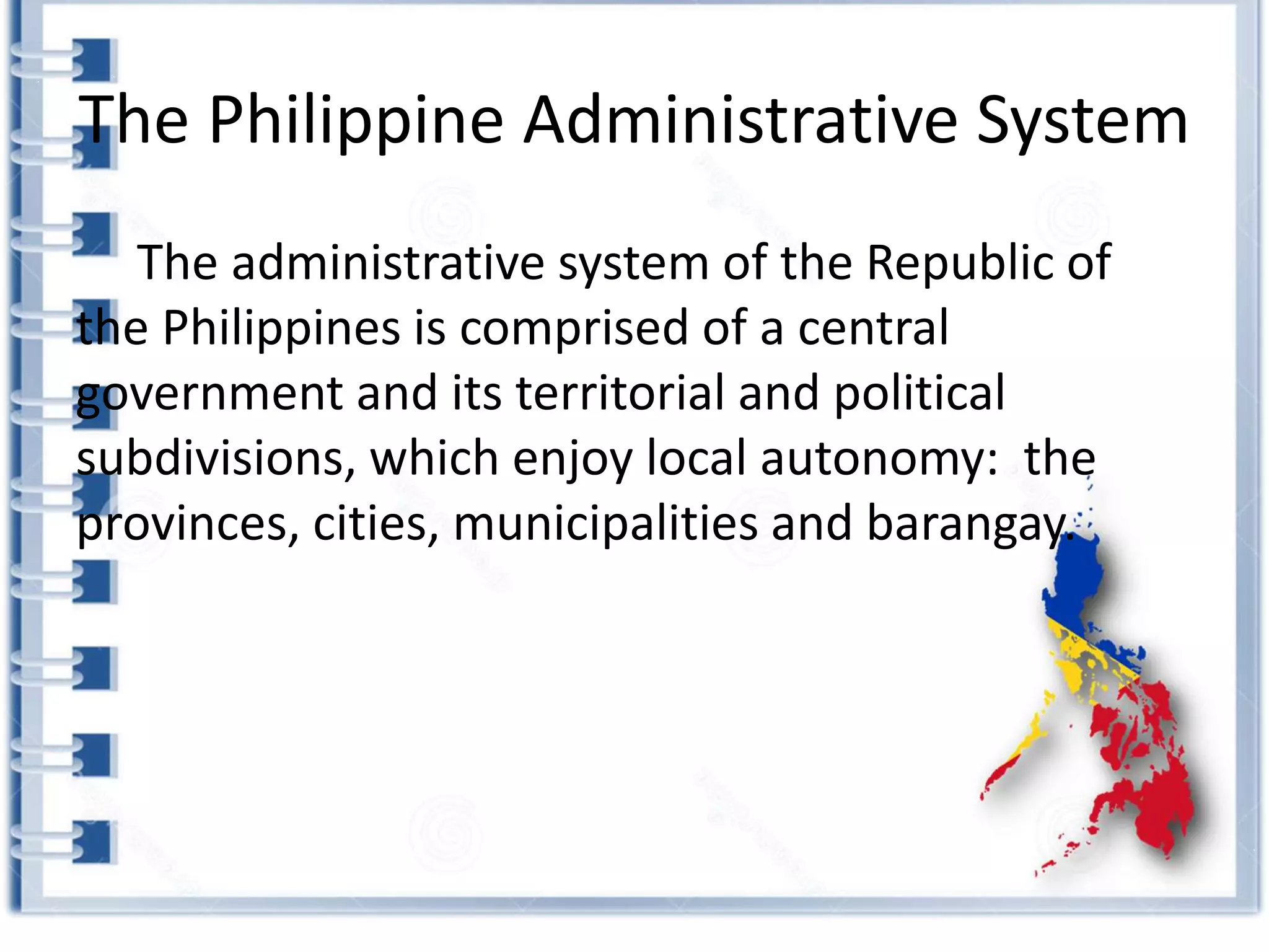 The Philippine Administrative System
The administrative system of the Republic of
the Philippines is comprised of a central
government and its territorial and political
subdivisions, which enjoy local autonomy: the
provinces, cities, municipalities and barangay.
 