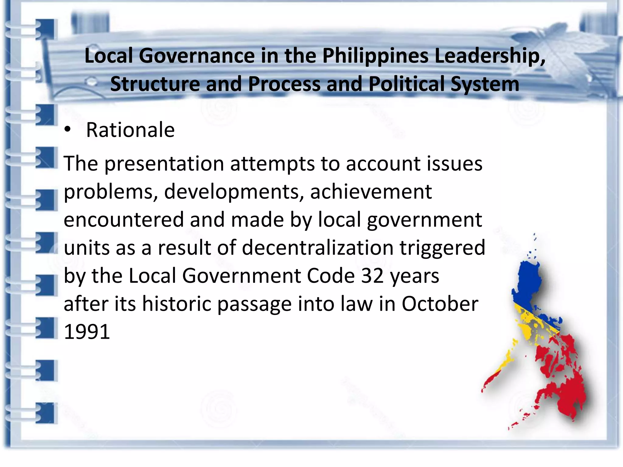 • Rationale
The presentation attempts to account issues
problems, developments, achievement
encountered and made by local government
units as a result of decentralization triggered
by the Local Government Code 32 years
after its historic passage into law in October
1991
Local Governance in the Philippines Leadership,
Structure and Process and Political System
 