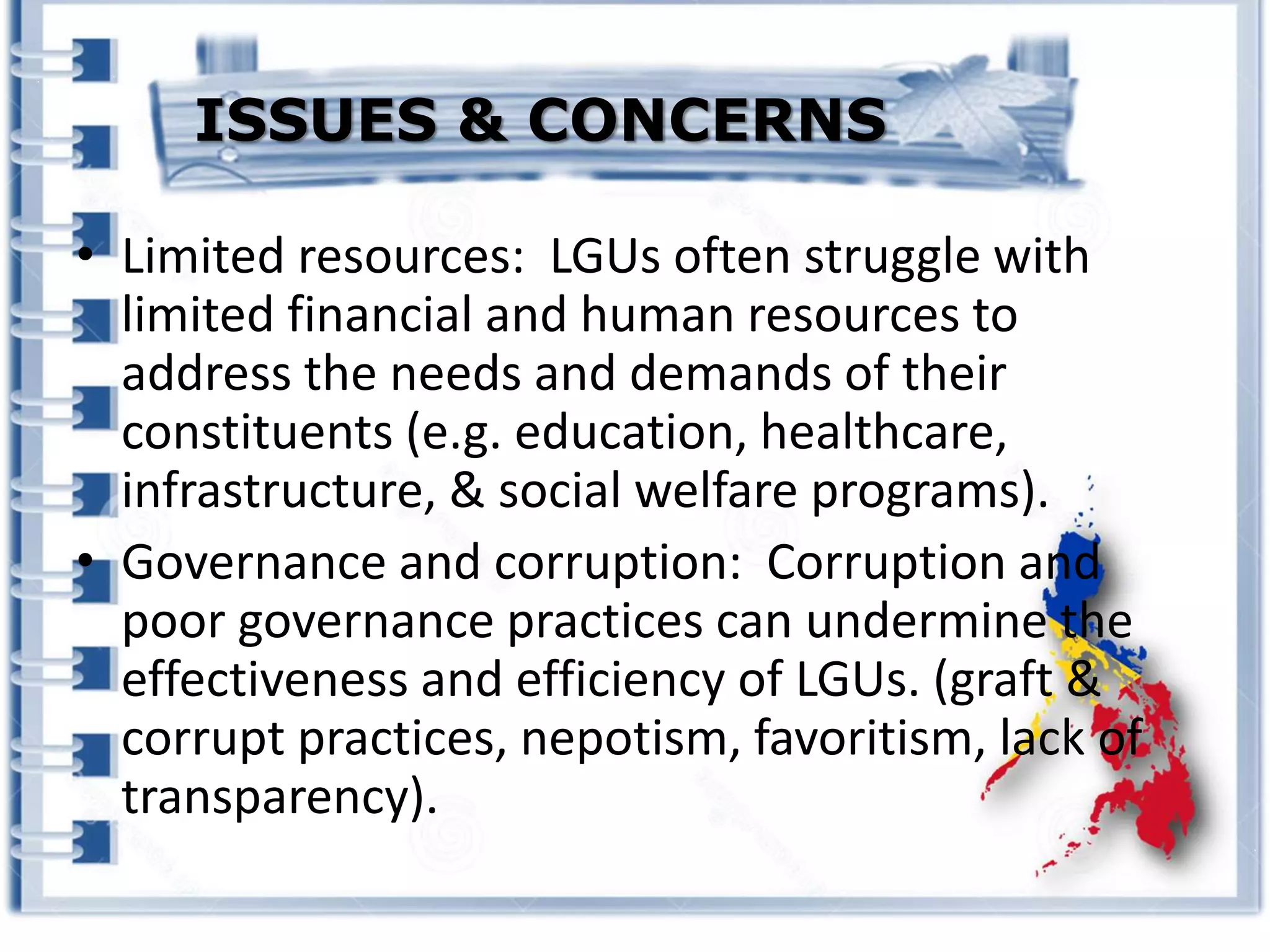 • Limited resources: LGUs often struggle with
limited financial and human resources to
address the needs and demands of their
constituents (e.g. education, healthcare,
infrastructure, & social welfare programs).
• Governance and corruption: Corruption and
poor governance practices can undermine the
effectiveness and efficiency of LGUs. (graft &
corrupt practices, nepotism, favoritism, lack of
transparency).
ISSUES & CONCERNS
 