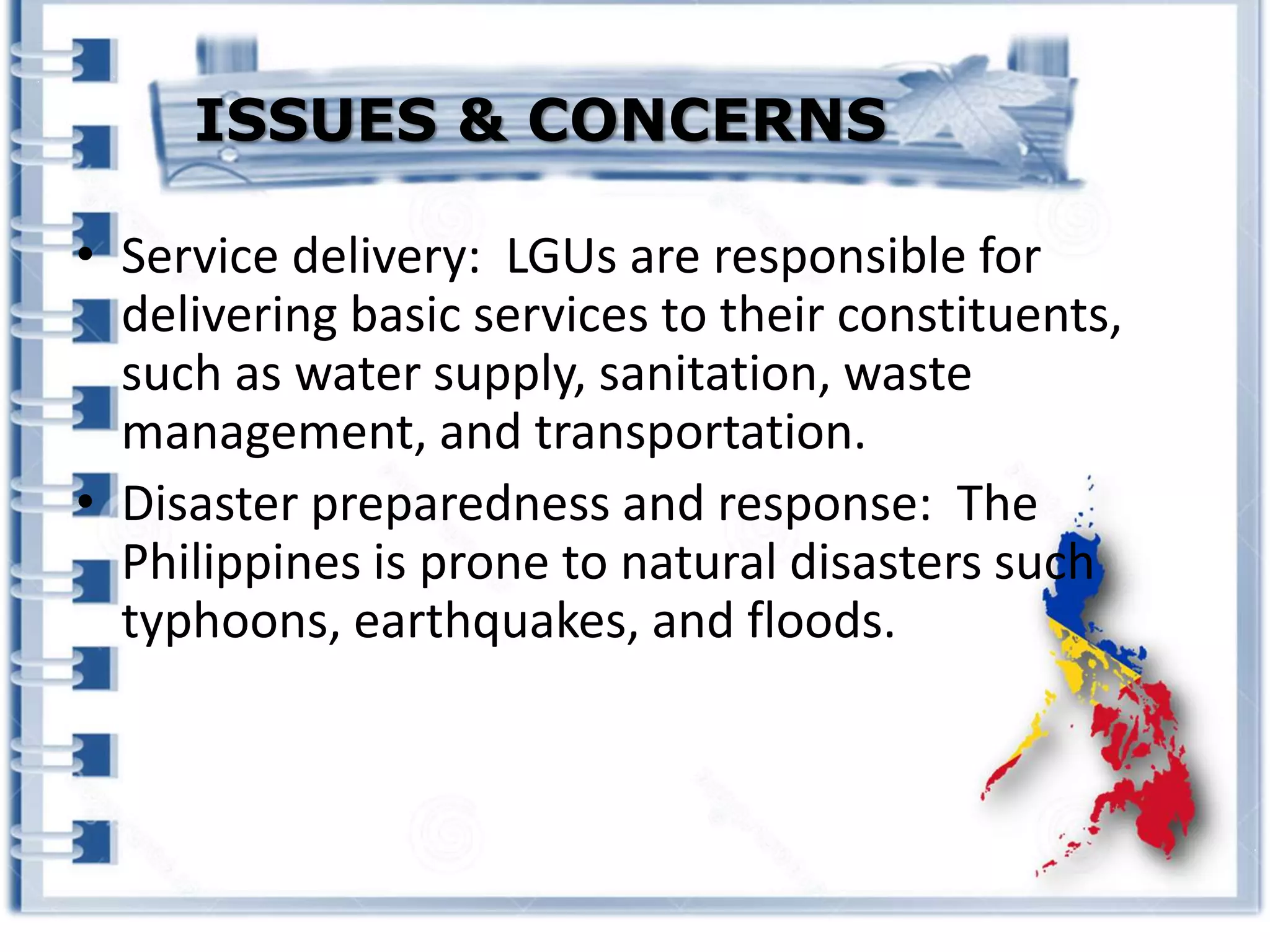 • Service delivery: LGUs are responsible for
delivering basic services to their constituents,
such as water supply, sanitation, waste
management, and transportation.
• Disaster preparedness and response: The
Philippines is prone to natural disasters such
typhoons, earthquakes, and floods.
ISSUES & CONCERNS
 