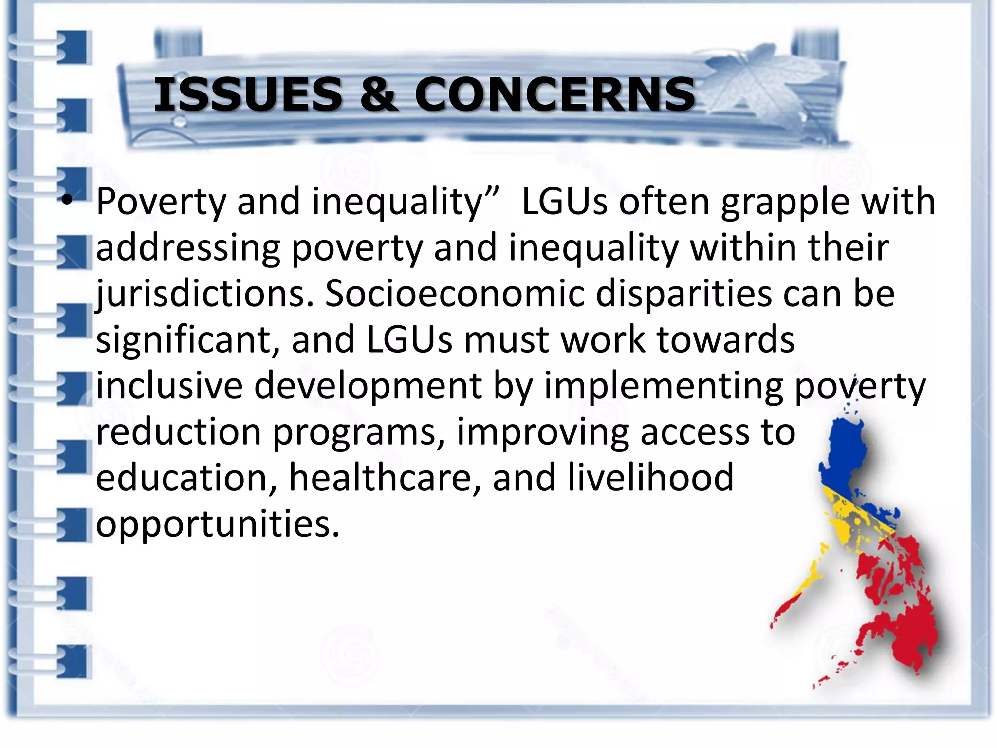 • Poverty and inequality” LGUs often grapple with
addressing poverty and inequality within their
jurisdictions. Socioeconomic disparities can be
significant, and LGUs must work towards
inclusive development by implementing poverty
reduction programs, improving access to
education, healthcare, and livelihood
opportunities.
ISSUES & CONCERNS
 