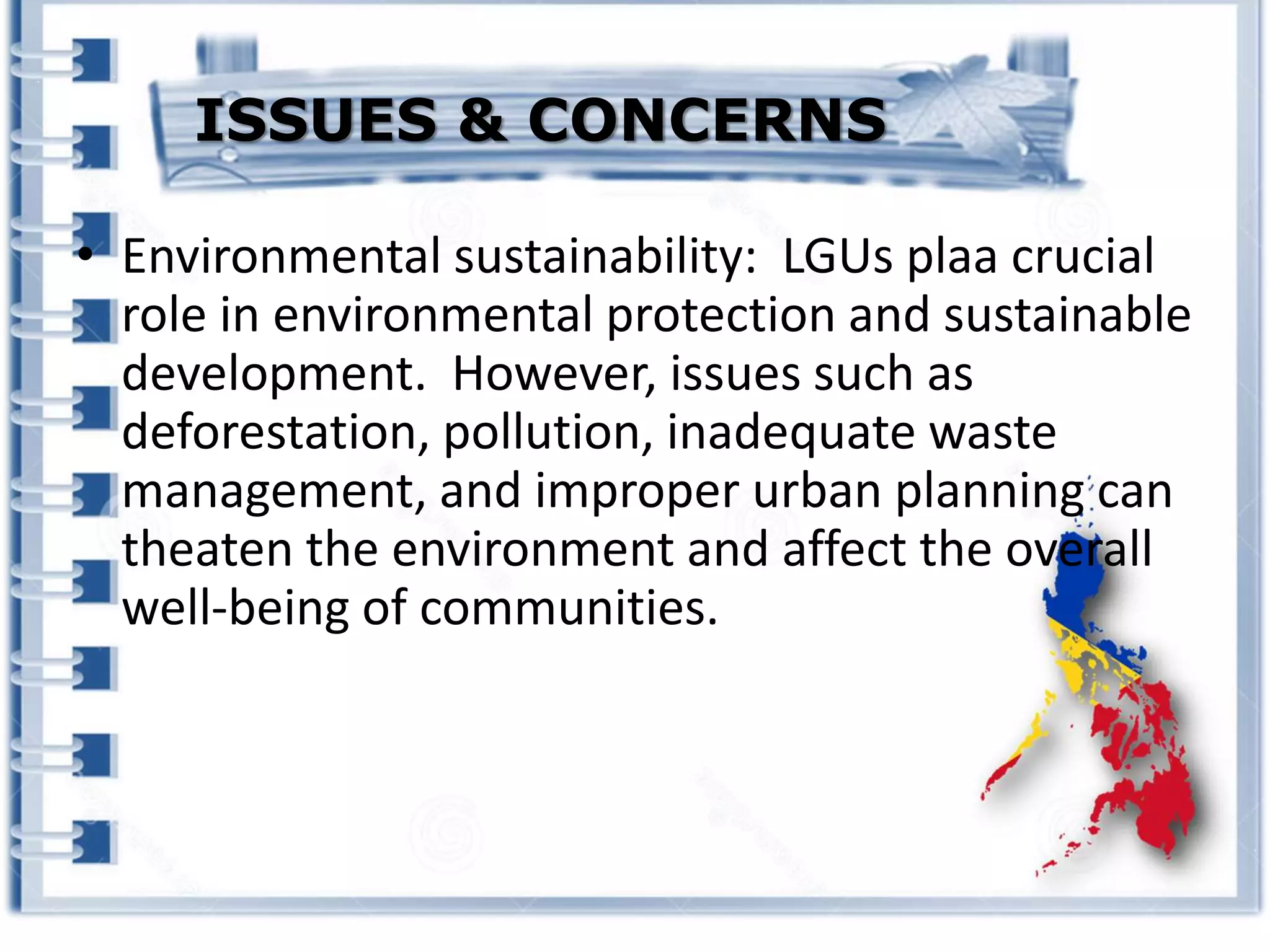 • Environmental sustainability: LGUs plaa crucial
role in environmental protection and sustainable
development. However, issues such as
deforestation, pollution, inadequate waste
management, and improper urban planning can
theaten the environment and affect the overall
well-being of communities.
ISSUES & CONCERNS
 