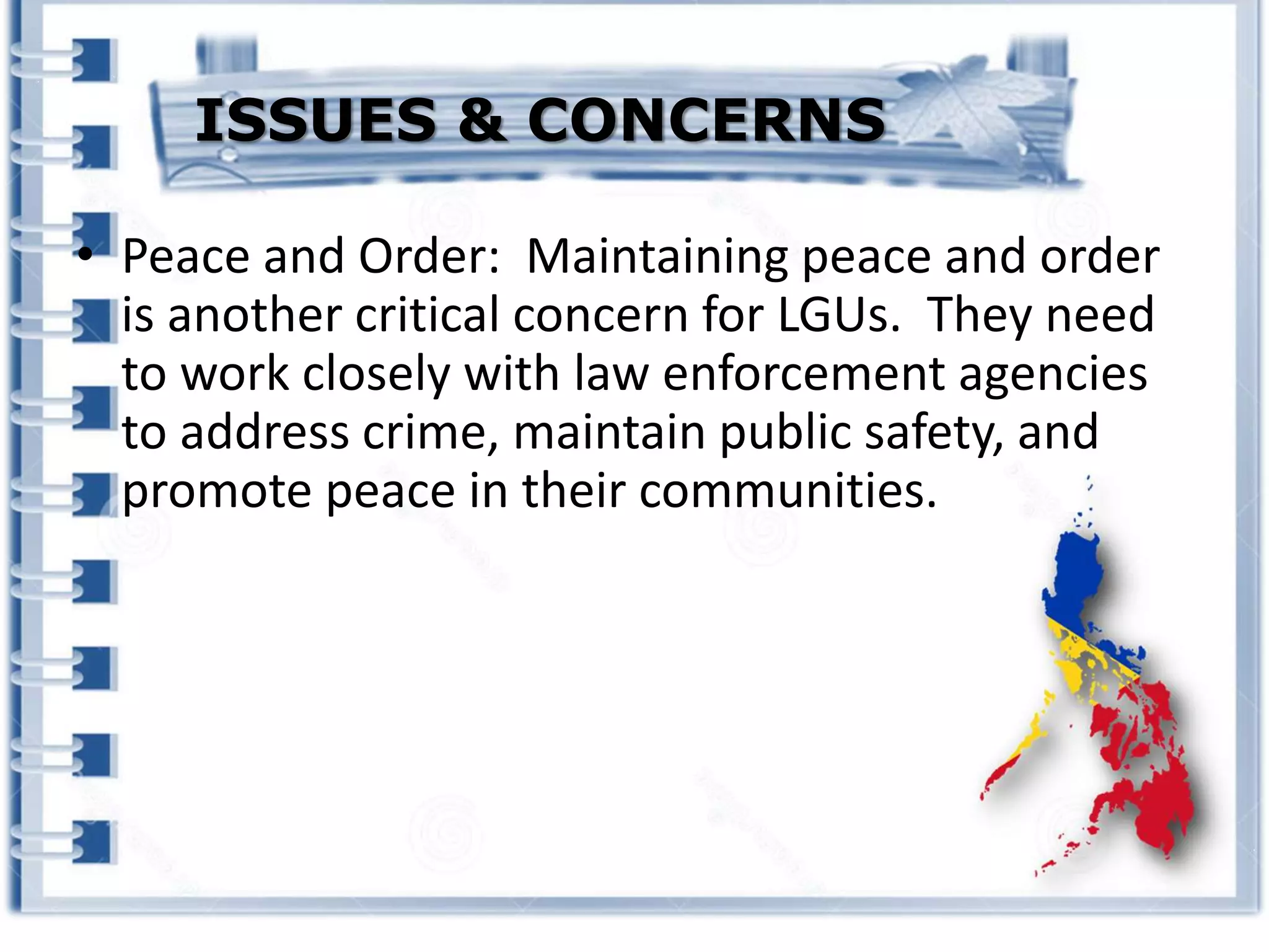 • Peace and Order: Maintaining peace and order
is another critical concern for LGUs. They need
to work closely with law enforcement agencies
to address crime, maintain public safety, and
promote peace in their communities.
ISSUES & CONCERNS
 