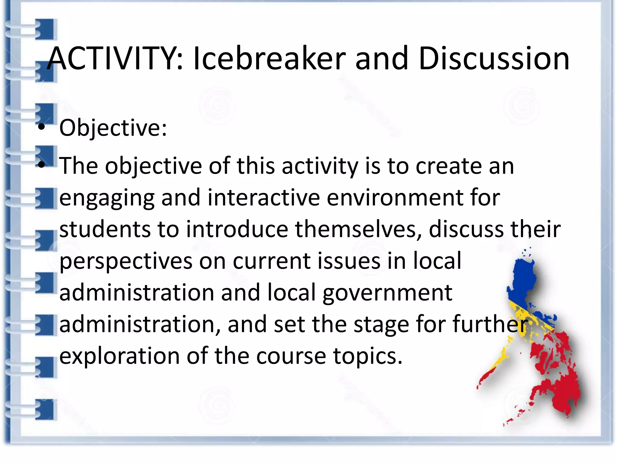 ACTIVITY: Icebreaker and Discussion
• Objective:
• The objective of this activity is to create an
engaging and interactive environment for
students to introduce themselves, discuss their
perspectives on current issues in local
administration and local government
administration, and set the stage for further
exploration of the course topics.
 