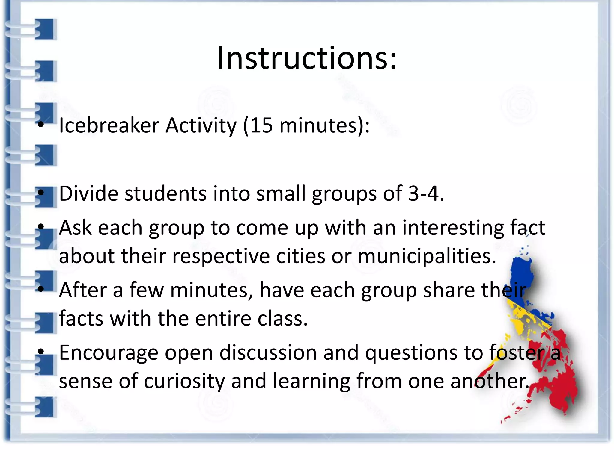 Instructions:
• Icebreaker Activity (15 minutes):
• Divide students into small groups of 3-4.
• Ask each group to come up with an interesting fact
about their respective cities or municipalities.
• After a few minutes, have each group share their
facts with the entire class.
• Encourage open discussion and questions to foster a
sense of curiosity and learning from one another.
 