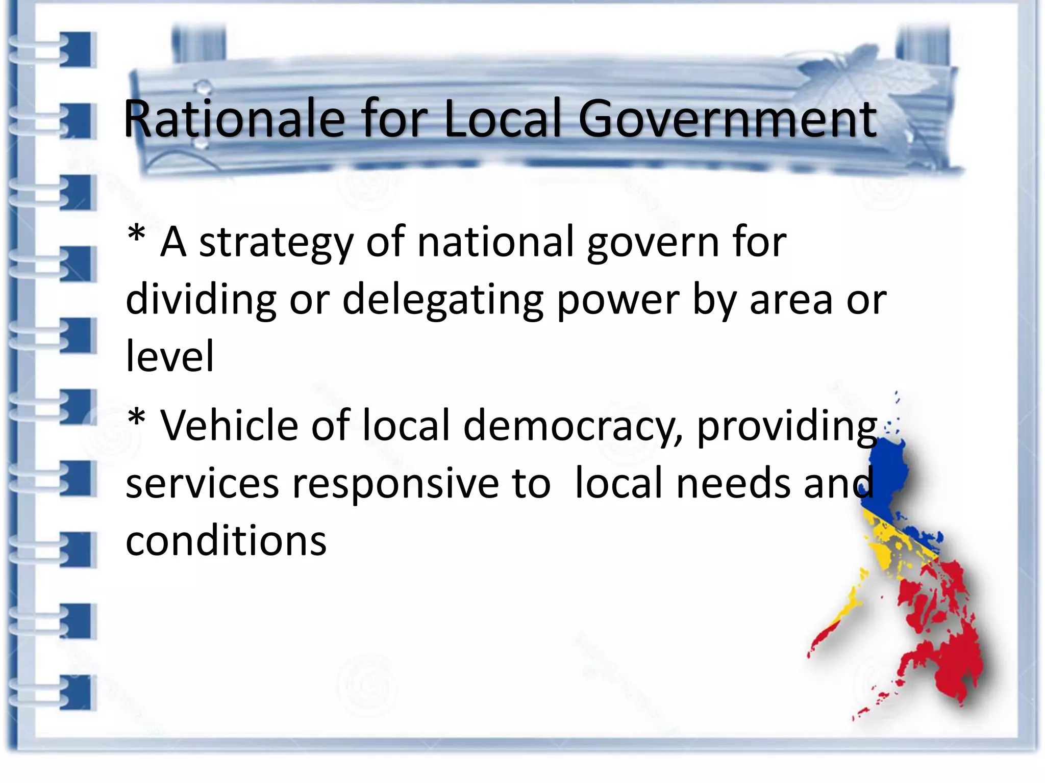 Rationale for Local Government
* A strategy of national govern for
dividing or delegating power by area or
level
* Vehicle of local democracy, providing
services responsive to local needs and
conditions
 