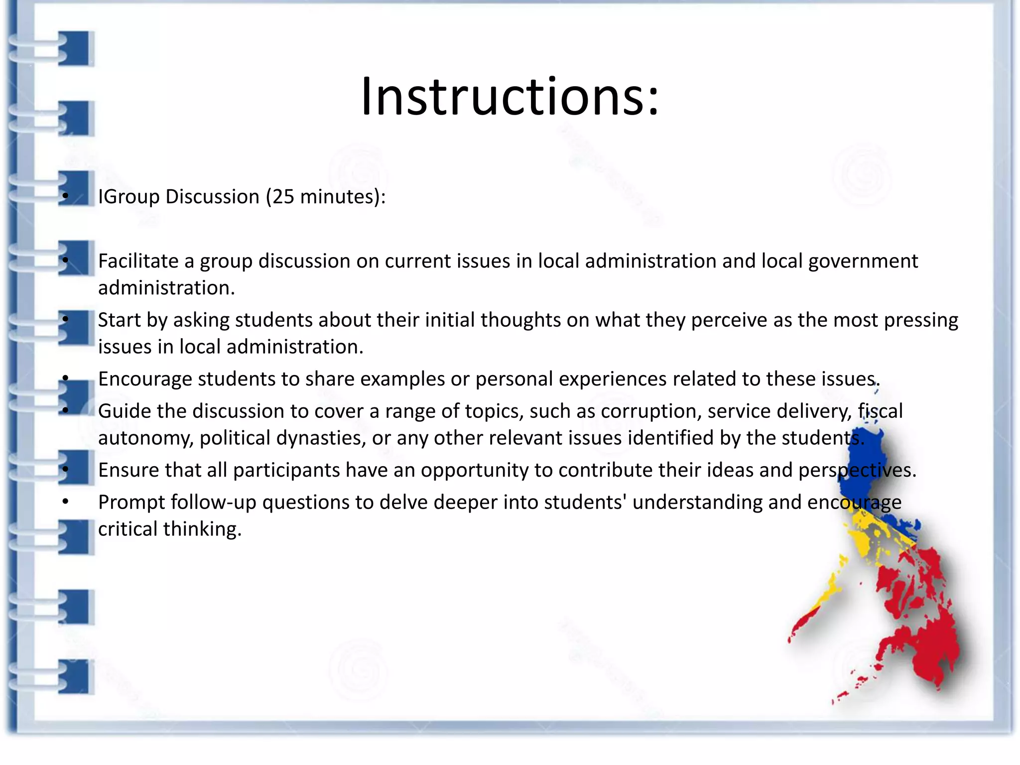 Instructions:
• IGroup Discussion (25 minutes):
• Facilitate a group discussion on current issues in local administration and local government
administration.
• Start by asking students about their initial thoughts on what they perceive as the most pressing
issues in local administration.
• Encourage students to share examples or personal experiences related to these issues.
• Guide the discussion to cover a range of topics, such as corruption, service delivery, fiscal
autonomy, political dynasties, or any other relevant issues identified by the students.
• Ensure that all participants have an opportunity to contribute their ideas and perspectives.
• Prompt follow-up questions to delve deeper into students' understanding and encourage
critical thinking.
 