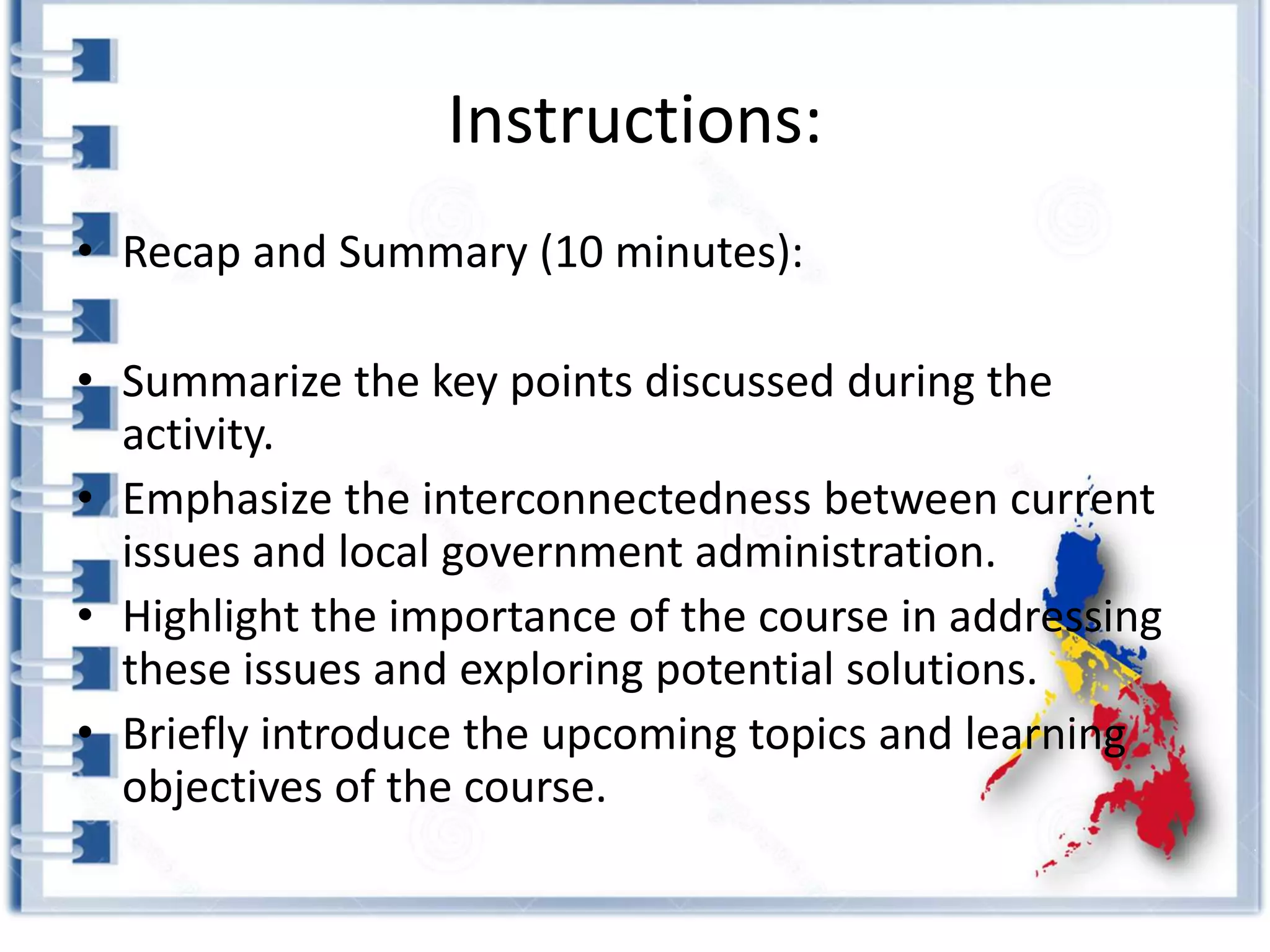 Instructions:
• Recap and Summary (10 minutes):
• Summarize the key points discussed during the
activity.
• Emphasize the interconnectedness between current
issues and local government administration.
• Highlight the importance of the course in addressing
these issues and exploring potential solutions.
• Briefly introduce the upcoming topics and learning
objectives of the course.
 
