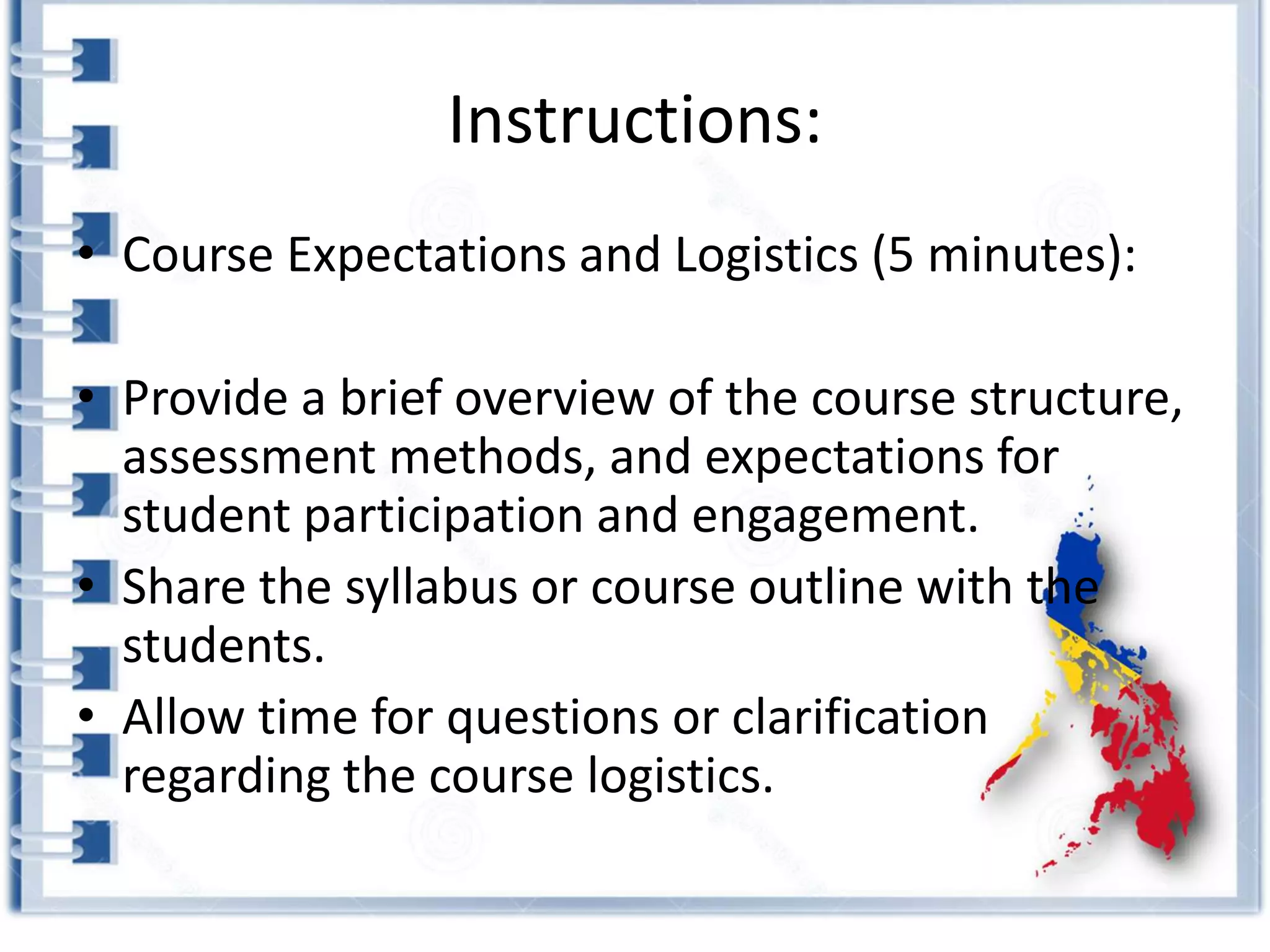 Instructions:
• Course Expectations and Logistics (5 minutes):
• Provide a brief overview of the course structure,
assessment methods, and expectations for
student participation and engagement.
• Share the syllabus or course outline with the
students.
• Allow time for questions or clarification
regarding the course logistics.
 