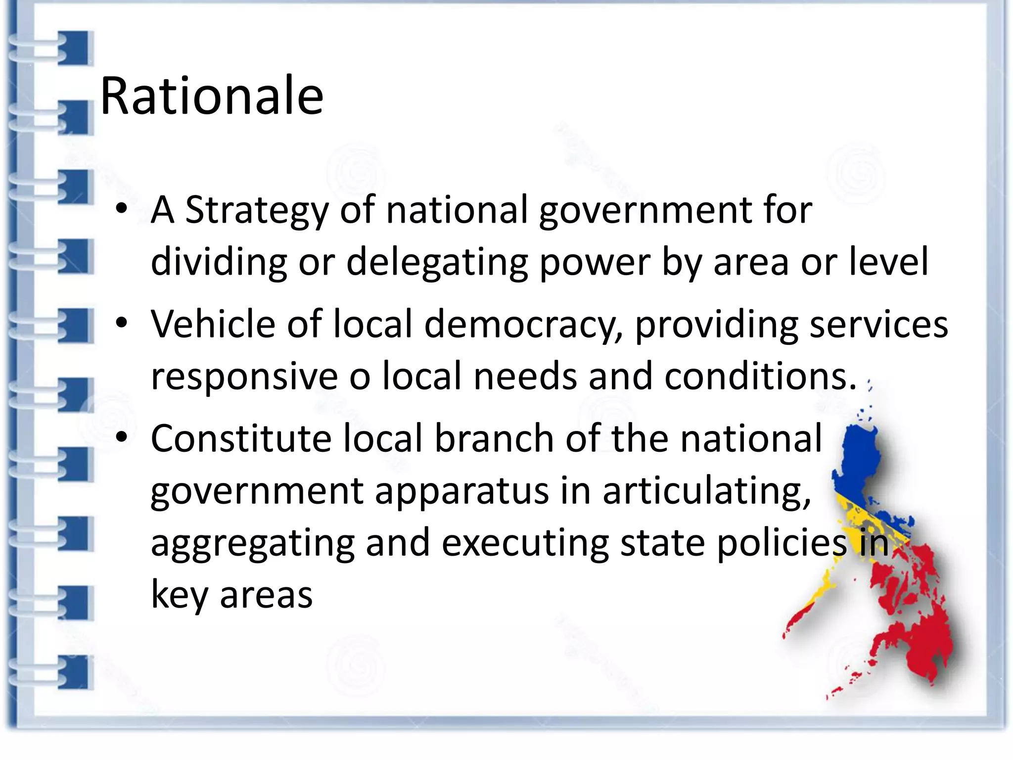 Rationale
• A Strategy of national government for
dividing or delegating power by area or level
• Vehicle of local democracy, providing services
responsive o local needs and conditions.
• Constitute local branch of the national
government apparatus in articulating,
aggregating and executing state policies in
key areas
 