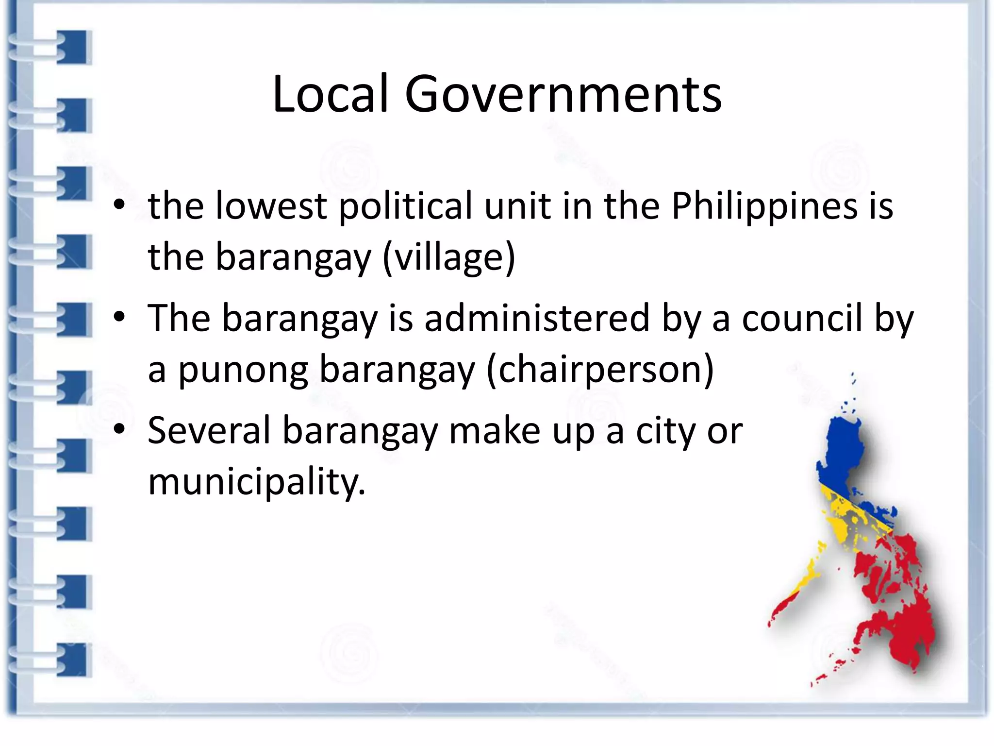 Local Governments
• the lowest political unit in the Philippines is
the barangay (village)
• The barangay is administered by a council by
a punong barangay (chairperson)
• Several barangay make up a city or
municipality.
 