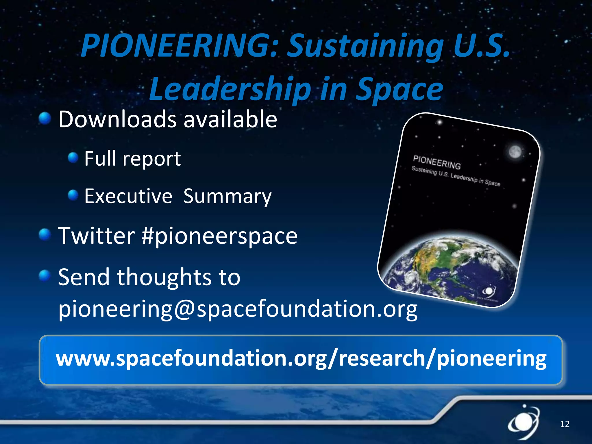 PIONEERING: Sustaining U.S.
Leadership in Space

Downloads available
Full report

Executive Summary

Twitter #pioneerspace
Send thoughts to
pioneering@spacefoundation.org
www.spacefoundation.org/research/pioneering
12

 