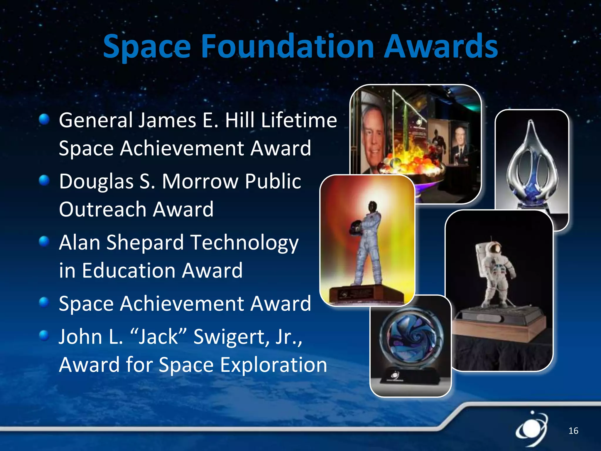 Space Foundation Awards
General James E. Hill Lifetime
Space Achievement Award
Douglas S. Morrow Public
Outreach Award
Alan Shepard Technology
in Education Award
Space Achievement Award
John L. “Jack” Swigert, Jr.,
Award for Space Exploration
16

 