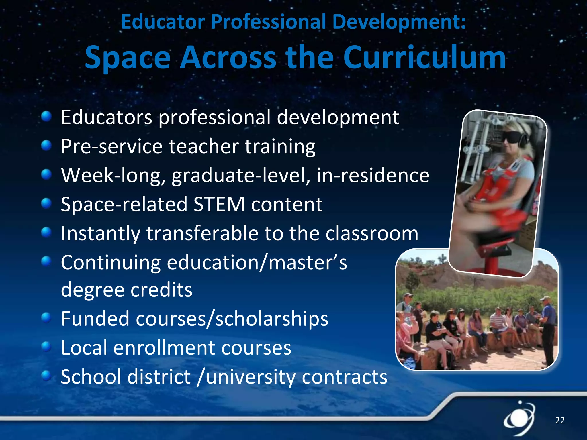 Educator Professional Development:

Space Across the Curriculum
Educators professional development
Pre-service teacher training
Week-long, graduate-level, in-residence
Space-related STEM content
Instantly transferable to the classroom
Continuing education/master’s
degree credits
Funded courses/scholarships
Local enrollment courses
School district /university contracts
22

 