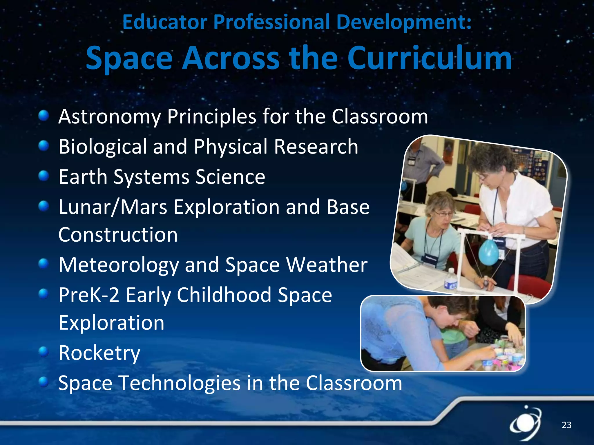 Educator Professional Development:

Space Across the Curriculum
Astronomy Principles for the Classroom
Biological and Physical Research
Earth Systems Science
Lunar/Mars Exploration and Base
Construction
Meteorology and Space Weather
PreK-2 Early Childhood Space
Exploration
Rocketry
Space Technologies in the Classroom
23

 