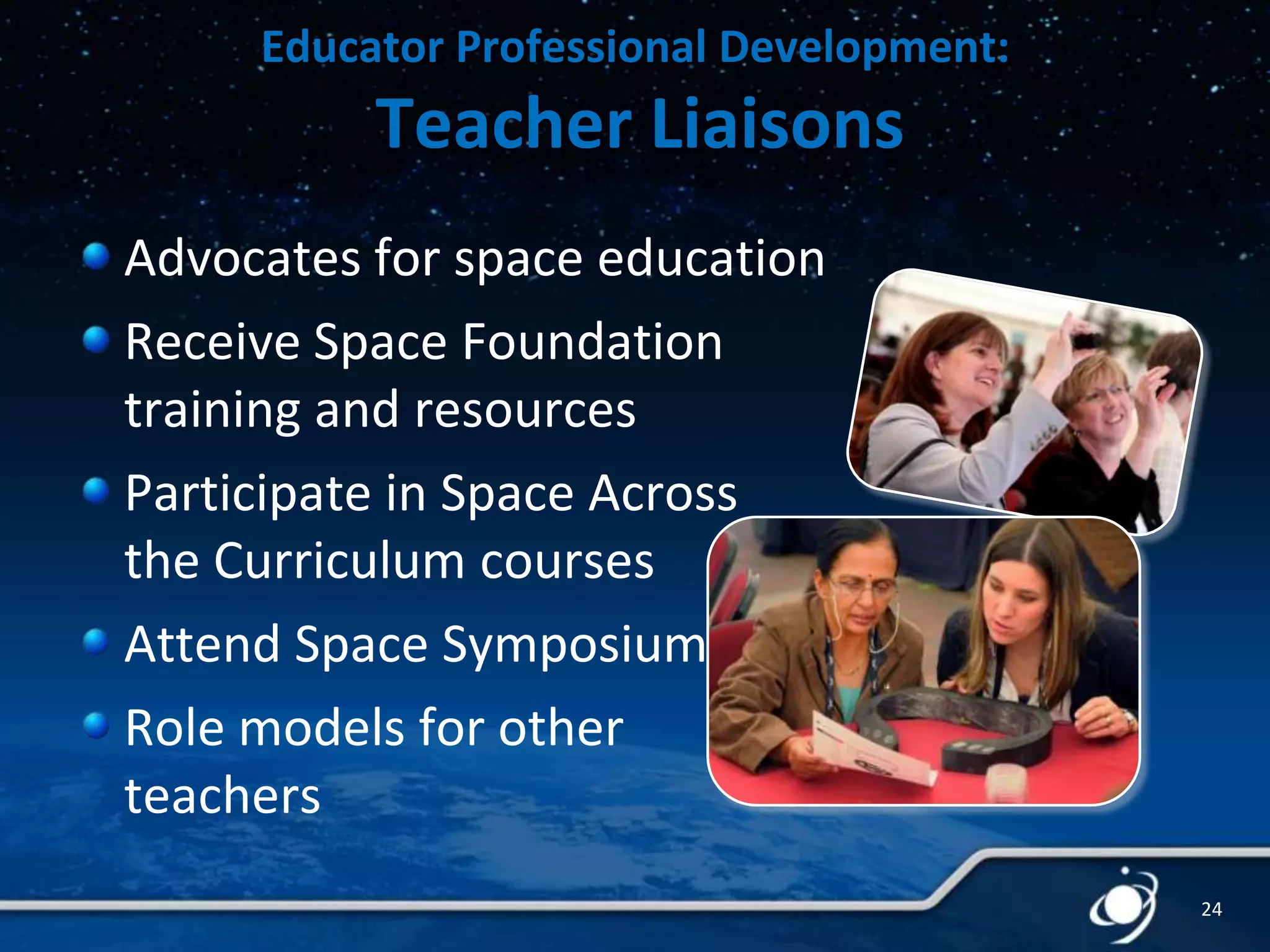 Educator Professional Development:

Teacher Liaisons
Advocates for space education
Receive Space Foundation
training and resources
Participate in Space Across
the Curriculum courses
Attend Space Symposium
Role models for other
teachers
24

 