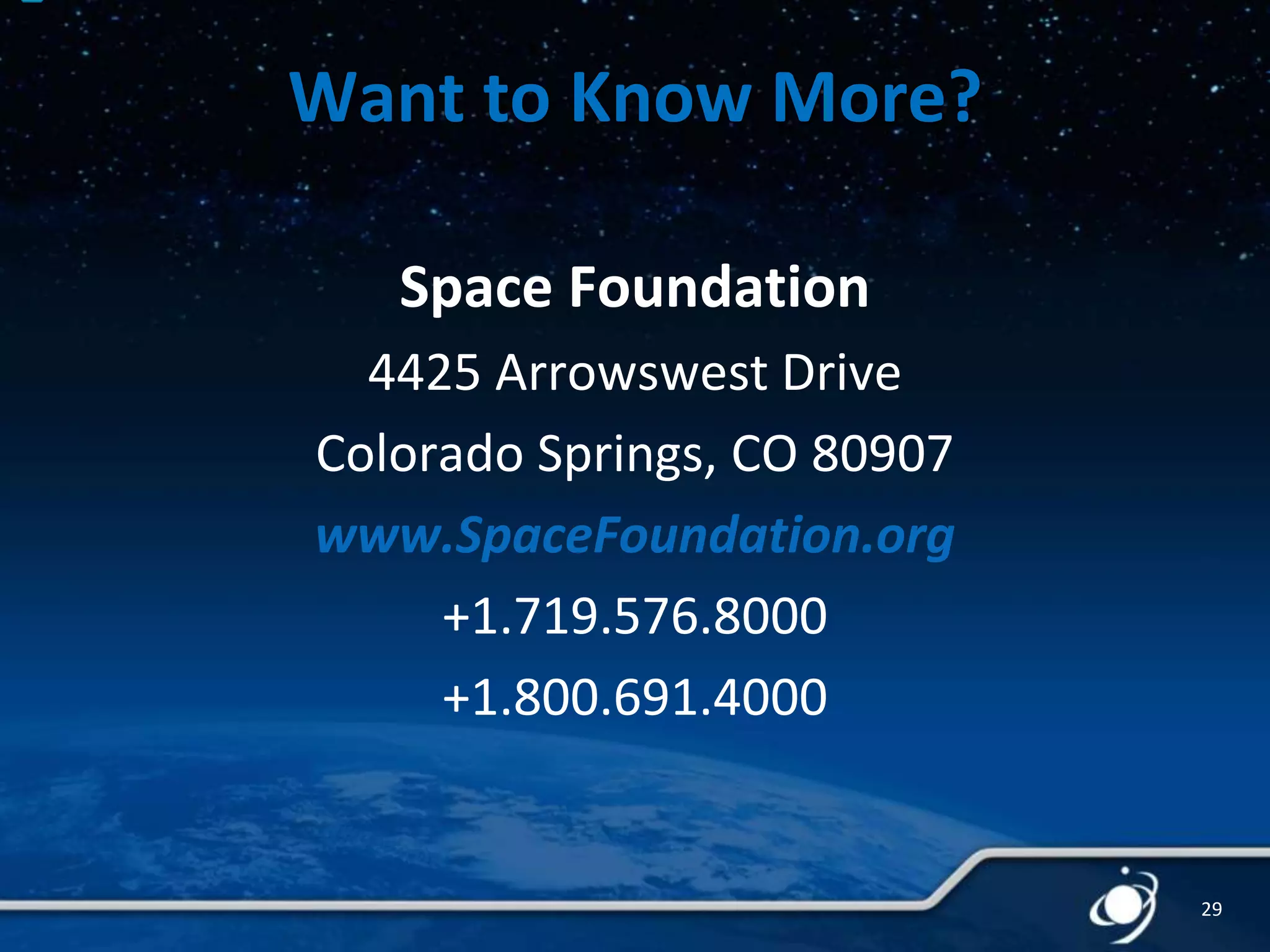Want to Know More?
Space Foundation
4425 Arrowswest Drive
Colorado Springs, CO 80907
www.SpaceFoundation.org
+1.719.576.8000
+1.800.691.4000

29

 
