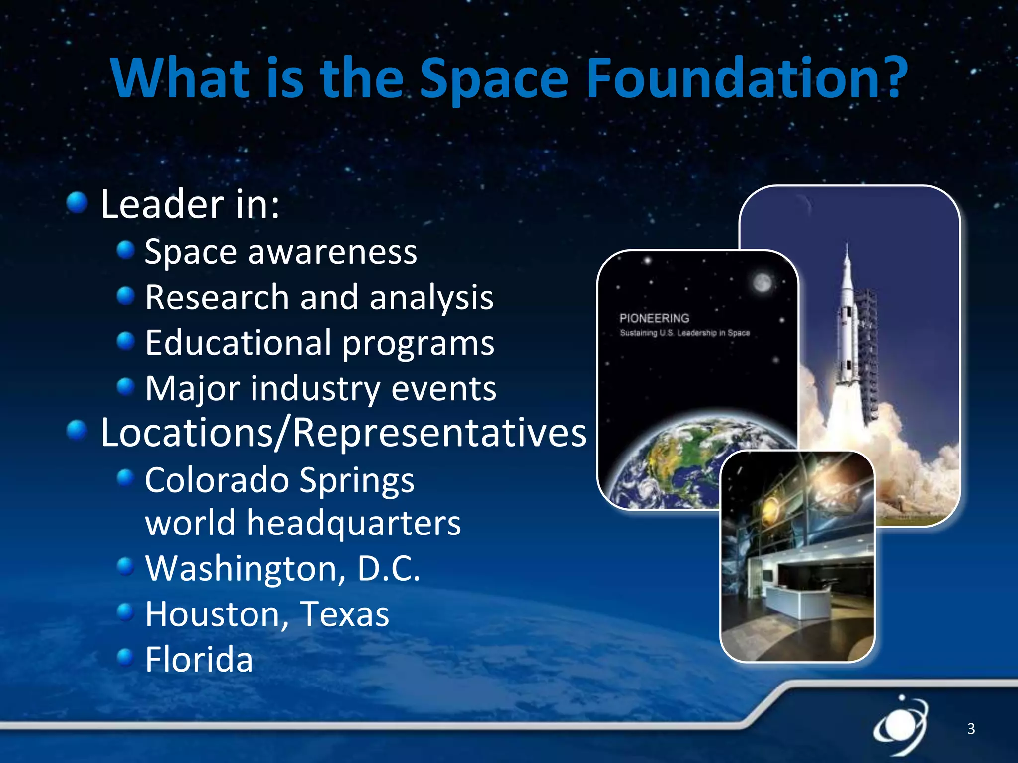 What is the Space Foundation?
Leader in:
Space awareness
Research and analysis
Educational programs
Major industry events

Locations/Representatives
Colorado Springs
world headquarters
Washington, D.C.
Houston, Texas
Florida
3

 