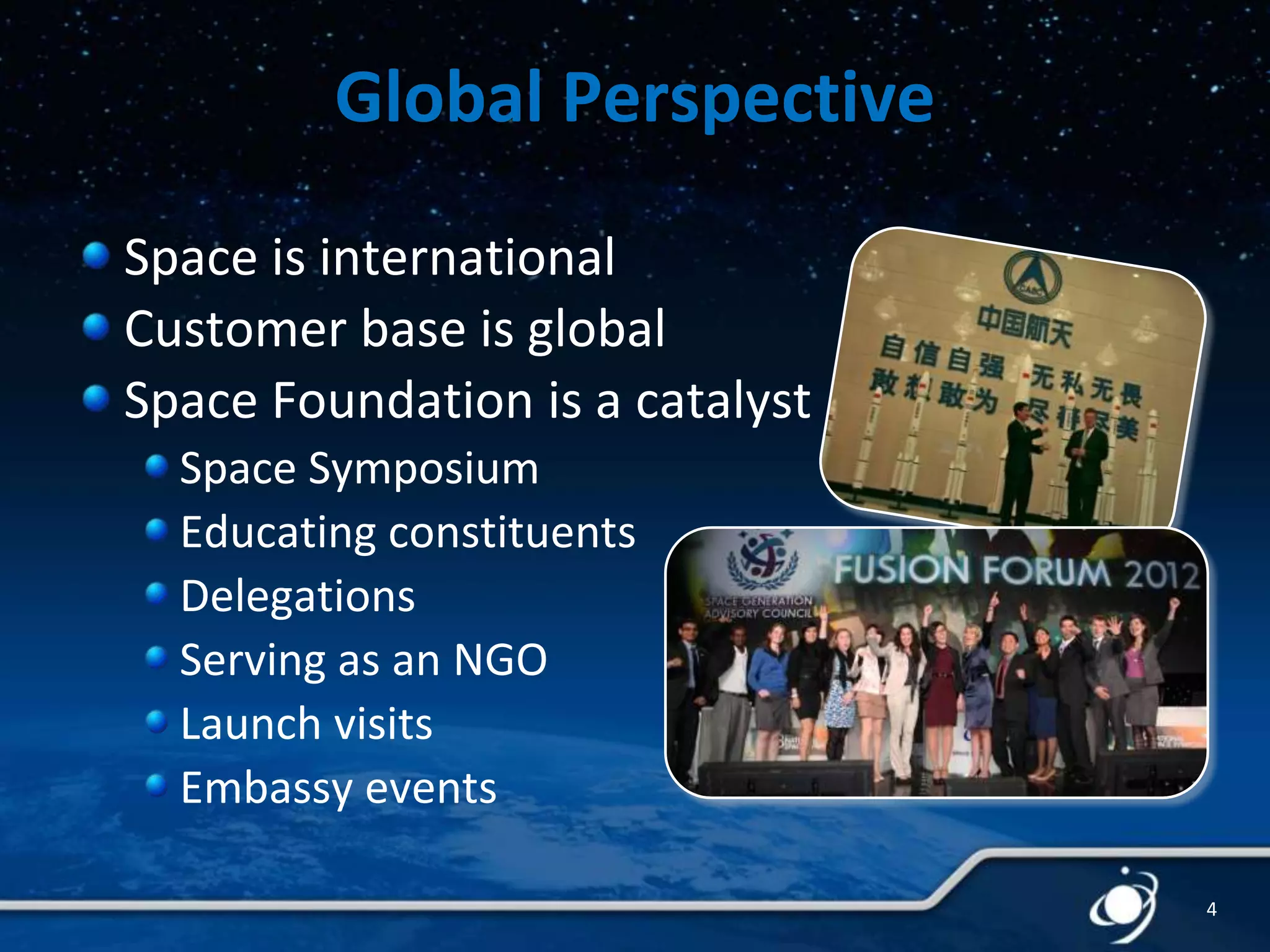 Global Perspective
Space is international
Customer base is global
Space Foundation is a catalyst
Space Symposium
Educating constituents
Delegations
Serving as an NGO
Launch visits
Embassy events
4

 