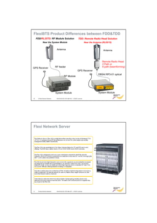 FlexiBTS Product Differences between FDD&TDD
     FDD/RL25TD: RF Module Solution                                    TDD: Remote Radio Head Solution
              Near the System Module                                             Near the Antenna (RL05/15)


                                  Antenna                                                             Antenna



                                                                                                      Remote Radio Head
                                                                                                      2 Path or
GPS Receiver                     RF feeder                                                            8 path (beamforming)
                                                                      GPS Receiver
                                                                                              OBSAI RP3-01 optical
                                              RF Module



                                                                                                        Transport Block
                                                                                               FCMD
                                                                                                          FSPC BB card
                                                                                                         FSPC BB card
                                                                                                         FSPC BB card



                                 System Module                                                System Module

20    © Nokia Siemens Networks    RA4155-02A RL15TD eNB HOT – LTE/EPC overview




Flexi Network Server




21    © Nokia Siemens Networks    RA4155-02A RL15TD eNB HOT – LTE/EPC overview
 