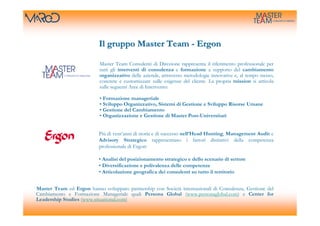 Il gruppo Master Team - Ergon

                           Master Team Consulenti di Direzione rappresenta il riferimento professionale per
                           tutti gli interventi di consulenza e formazione a supporto del cambiamento
                           organizzativo delle aziende, attraverso metodologie innovative e, al tempo stesso,
                           concrete e customizzate sulle esigenze del cliente. La propria mission si articola
                           sulle seguenti Aree di Intervento:

                           • Formazione manageriale
                           • Sviluppo Organizzativo, Sistemi di Gestione e Sviluppo Risorse Umane
                           • Gestione del Cambiamento
                           • Organizzazione e Gestione di Master Post-Universitari


                           Più di vent’anni di storia e di successo nell’Head Hunting, Management Audit e
                           Advisory Strategico rappresentano i fattori distintivi della competenza
                           professionale di Ergon:

                           • Analisi del posizionamento strategico e dello scenario di settore
                           • Diversificazione e polivalenza delle competenze
                           • Articolazione geografica dei consulenti su tutto il territorio


Master Team ed Ergon hanno sviluppato partnership con Società internazionali di Consulenza, Gestione del
Cambiamento e Formazione Manageriale quali Persona Global (www.personaglobal.com) e Center for
Leadership Studies (www.situational.com)
 