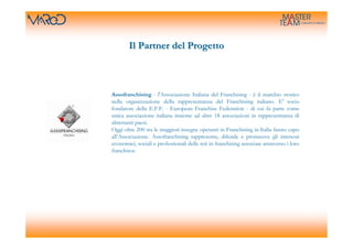 Il Partner del Progetto



Assofranchising - l'Associazione Italiana del Franchising - è il marchio storico
nella organizzazione della rappresentanza del Franchising italiano. E' socio
fondatore della E.F.F. - European Franchise Federation - di cui fa parte come
unica associazione italiana insieme ad altre 18 associazioni in rappresentanza di
altrettanti paesi.
Oggi oltre 200 tra le maggiori insegne operanti in Franchising in Italia fanno capo
all’Associazione. Assofranchising rappresenta, difende e promuove gli interessi
economici, sociali e professionali delle reti in franchising associate attraverso i loro
franchisor.
 