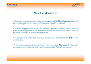 Mared V: gli obiettivi


  Formare una generazione di futuri Manager della Distribuzione dotati di
elevate competenze tecnico-professionali e capacità gestionali

  Offrire l’opportunità a tutte le Aziende Sponsor di selezionare e inserire
nella propria organizzazione Risorse fortemente orientate all’innovazione, al
problem solving e al project management

  Garantire il rispetto degli standard di eccellenza delle Business School più
competitive

   Consentire ai partecipanti al Master l’accesso ad un Network di relazioni e
di sperimentazioni progettuali con i Manager delle Aziende promotrici
 