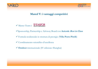 Mared V: i vantaggi competitivi



Master Team è

Sponsorship, Partnership e Advisory Board con Aziende Best in Class

Formula residenziale in struttura di prestigio (Villa Porro Pirelli)

Coordinamento scientifico d’eccellenza

Outdoor internazionale (IV edizione: Shanghai)
 