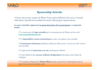 Sponsorship Azienda
A fronte del servizio erogato da Master Team, prima dell’inizio dei corsi, le Aziende
individuano il profilo dei candidati da inserire nella propria organizzazione.

La quota aziendale rappresenta la sponsorizzazione di un partecipante e comprende
inoltre:

      La concessione del logo aziendale per la comunicazione del Master nel sito web:
     www.masterdistribution.net

       La disponibilità a tenere testimonianze in aula o ad ospitare visite aziendali

       L’inserimento del banner del Master all’interno della sezione “Lavora con Noi” nel sito
     web aziendale

       L’opportunità di selezionare con noi i partecipanti al Master

        La possibilità di dare accesso al Master di dipendenti individuati come Talenti da
     sviluppare

       L’eventuale sviluppo di un Project Work tematico gestito da 3-4 partecipanti sotto la
     supervisione di un consulente senior
 